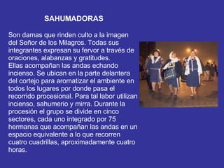 SAHUMADORAS Son damas que rinden culto a la imagen del Señor de los Milagros. Todas sus integrantes expresan su fervor a través de oraciones, alabanzas y gratitudes.  Ellas acompañan las andas echando incienso. Se ubican en la parte delantera del cortejo para aromatizar el ambiente en todos los lugares por donde pasa el recorrido procesional. Para tal labor utilizan incienso, sahumerio y mirra. Durante la procesión el grupo se divide en cinco sectores, cada uno integrado por 75 hermanas que acompañan las andas en un espacio equivalente a lo que recorren cuatro cuadrillas, aproximadamente cuatro horas.  