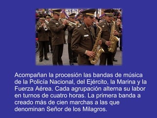 Acompañan la procesión las bandas de música de la Policía Nacional, del Ejército, la Marina y la Fuerza Aérea. Cada agrupación alterna su labor en turnos de cuatro horas. La primera banda a creado más de cien marchas a las que denominan Señor de los Milagros. 