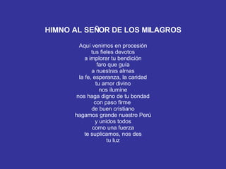 HIMNO AL SEÑOR DE LOS MILAGROS Aquí venimos en procesión tus fieles devotos a implorar tu bendición faro que guía a nuestras almas la fe, esperanza, la caridad tu amor divino nos ilumine nos haga digno de tu bondad con paso firme  de buen cristiano hagamos grande nuestro Perú y unidos todos como una fuerza te suplicamos, nos des tu luz 