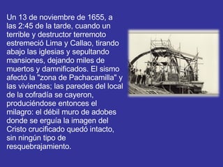 Un 13 de noviembre de 1655, a las 2:45 de la tarde, cuando un terrible y destructor terremoto estremeció Lima y Callao, tirando abajo las iglesias y sepultando mansiones, dejando miles de muertos y damnificados. El sismo afectó la "zona de Pachacamilla" y las viviendas; las paredes del local de la cofradía se cayeron, produciéndose entonces el milagro: el débil muro de adobes donde se erguía la imagen del Cristo crucificado quedó intacto, sin ningún tipo de resquebrajamiento.  