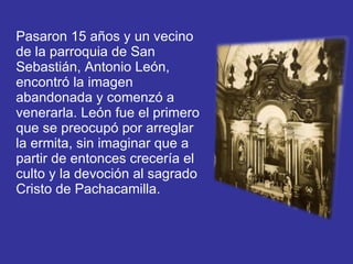 Pasaron 15 años y un vecino de la parroquia de San Sebastián, Antonio León, encontró la imagen abandonada y comenzó a venerarla. León fue el primero que se preocupó por arreglar la ermita, sin imaginar que a partir de entonces crecería el culto y la devoción al sagrado Cristo de Pachacamilla.  