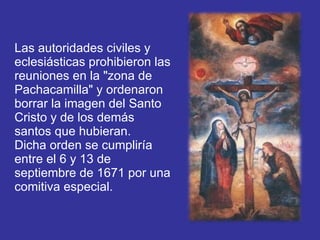Las autoridades civiles y eclesiásticas prohibieron las reuniones en la "zona de Pachacamilla" y ordenaron borrar la imagen del Santo Cristo y de los demás santos que hubieran.  Dicha orden se cumpliría entre el 6 y 13 de septiembre de 1671 por una comitiva especial. 