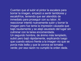 Cuentan que al subir el pintor la escalera para borrar la imagen, empezó a sentir temblores y escalofríos, teniendo que ser atendido de inmediato para proseguir con su labor. Al reaccionar intentó nuevamente subir y borrar la imagen pero fue tanta la impresión causada que bajó raudamente y se alejó asustado del lugar sin culminar con la tarea encomendada.  Un segundo hombre, de ánimo más templado, subió pero bajó rápidamente, explicando luego que cuando estuvo frente a la imagen vio que se ponía más bella y que la corona se tornaba verde; por esa razón no cumplió la orden dada.  