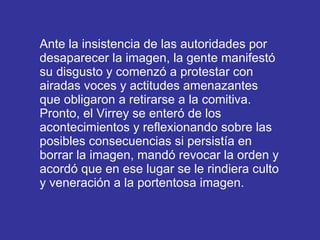 Ante la insistencia de las autoridades por desaparecer la imagen, la gente manifestó su disgusto y comenzó a protestar con airadas voces y actitudes amenazantes que obligaron a retirarse a la comitiva. Pronto, el Virrey se enteró de los acontecimientos y reflexionando sobre las posibles consecuencias si persistía en borrar la imagen, mandó revocar la orden y acordó que en ese lugar se le rindiera culto y veneración a la portentosa imagen.  
