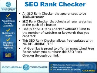 SEO Rank Checker
• An SEO Rank Checker that guarantees to be
  100% accurate
• SEO Rank Checker that checks all your websites
  at the push of a button
• Finally an SEO Rank Checker without a limit to
  the number of websites or keywords that you
  can track
• This SEO Rank Checker allows free updates with
  NO RECURRING FEES
• IM Guerillas is proud to offer an unmatched Free
  Bonus when you purchase this SEO Rank
  Checker through our link
 