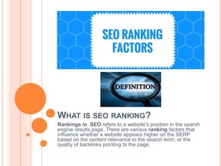 WHAT IS SEO RANKING?
Rankings in SEO refers to a website's position in the search
engine results page. There are various ranking factors that
influence whether a website appears higher on the SERP
based on the content relevance to the search term, or the
quality of backlinks pointing to the page.
 