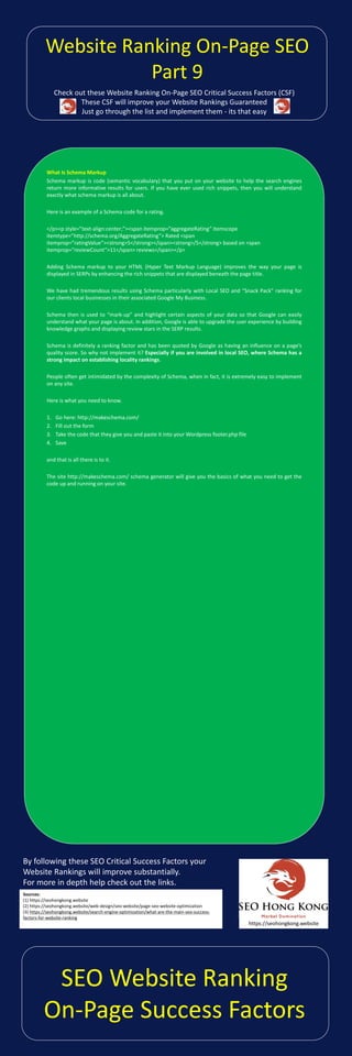 Check out these Website Ranking On-Page SEO Critical Success Factors (CSF)
These CSF will improve your Website Rankings Guaranteed
Just go through the list and implement them - its that easy
By following these SEO Critical Success Factors your
Website Rankings will improve substantially.
For more in depth help check out the links.
What Is Schema Markup
Schema markup is code (semantic vocabulary) that you put on your website to help the search engines
return more informative results for users. If you have ever used rich snippets, then you will understand
exactly what schema markup is all about.
Here is an example of a Schema code for a rating.
</p><p style=”text-align:center;”><span itemprop=”aggregateRating” itemscope
itemtype=”http://schema.org/AggregateRating”> Rated <span
itemprop=”ratingValue”><strong>5</strong></span><strong>/5</strong> based on <span
itemprop=”reviewCount”>11</span> reviews</span></p>
Adding Schema markup to your HTML (Hyper Text Markup Language) improves the way your page is
displayed in SERPs by enhancing the rich snippets that are displayed beneath the page title.
We have had tremendous results using Schema particularly with Local SEO and “Snack Pack” ranking for
our clients local businesses in their associated Google My Business.
Schema then is used to “mark-up” and highlight certain aspects of your data so that Google can easily
understand what your page is about. In addition, Google is able to upgrade the user experience by building
knowledge graphs and displaying review stars in the SERP results.
Schema is definitely a ranking factor and has been quoted by Google as having an influence on a page’s
quality score. So why not implement it? Especially if you are involved in local SEO, where Schema has a
strong impact on establishing locality rankings.
People often get intimidated by the complexity of Schema, when in fact, it is extremely easy to implement
on any site.
Here is what you need to know.
1. Go here: http://makeschema.com/
2. Fill out the form
3. Take the code that they give you and paste it into your Wordpress footer.php file
4. Save
and that is all there is to it.
The site http://makeschema.com/ schema generator will give you the basics of what you need to get the
code up and running on your site.
Sources:
(1) https://seohongkong.website
(2) https://seohongkong.website/web-design/seo-website/page-seo-website-optimization
(3) https://seohongkong.website/search-engine-optimization/what-are-the-main-seo-success-
factors-for-website-ranking
https://seohongkong.website
SEO Website Ranking
On-Page Success Factors
Website Ranking On-Page SEO
Part 9
 