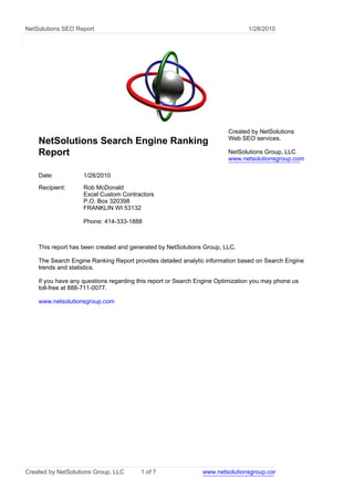 NetSolutions SEO Report                                                        1/28/2010




                                                                        Created by NetSolutions
                                                                        Web SEO services.
    NetSolutions Search Engine Ranking
    Report                                                              NetSolutions Group, LLC
                                                                        www.netsolutionsgroup.com

    Date:           1/28/2010
    Recipient:      Rob McDonald
                    Excel Custom Contractors
                    P.O. Box 320398
                    FRANKLIN WI 53132

                    Phone: 414-333-1888



    This report has been created and generated by NetSolutions Group, LLC.

    The Search Engine Ranking Report provides detailed analytic information based on Search Engine
    trends and statistics.

    If you have any questions regarding this report or Search Engine Optimization you may phone us
    toll-free at 888-711-0077.

    www.netsolutionsgroup.com




Created by NetSolutions Group, LLC       1 of 7                www.netsolutionsgroup.com
 