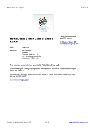 NetSolutions SEO Report                                                                                   10/4/2010




                                                                             Created by NetSolutions
                                                                             Web SEO services.
    NetSolutions Search Engine Ranking
    Report                                                                   NetSolutions Group, LLC
                                                                             www.netsolutionsgroup.com

    Date:            10/4/2010

    Recipient:       Bob Gramann
                     President
                     Gramann Reporting Ltd
                     710 N Plankinton Ave # 710
                     Milwaukee, WI 53203-2404



    This report has been created and generated by NetSolutions Group, LLC.

    The Search Engine Ranking Report provides detailed analytic information based on Search Engine
    trends and statistics.

    If you have any questions regarding this report or Search Engine Optimization you may phone us
    toll-free at 888-711-0077.

    www.netsolutionsgroup.com




Created by NetSolutions Group, LLC                    1 of 9                              www.netsolutionsgroup.com
 