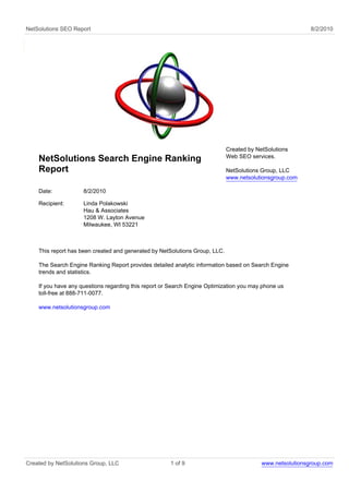 NetSolutions SEO Report                                                                                    8/2/2010




                                                                             Created by NetSolutions
                                                                             Web SEO services.
    NetSolutions Search Engine Ranking
    Report                                                                   NetSolutions Group, LLC
                                                                             www.netsolutionsgroup.com

    Date:            8/2/2010

    Recipient:       Linda Polakowski
                     Hau & Associates
                     1208 W. Layton Avenue
                     Milwaukee, WI 53221



    This report has been created and generated by NetSolutions Group, LLC.

    The Search Engine Ranking Report provides detailed analytic information based on Search Engine
    trends and statistics.

    If you have any questions regarding this report or Search Engine Optimization you may phone us
    toll-free at 888-711-0077.

    www.netsolutionsgroup.com




Created by NetSolutions Group, LLC                    1 of 9                              www.netsolutionsgroup.com
 