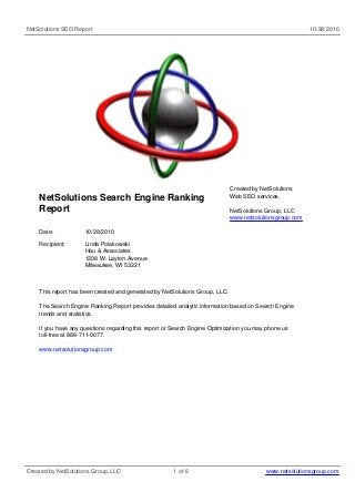 NetSolutions SEO Report 10/28/2010
NetSolutions Search Engine Ranking
Report
Created by NetSolutions
Web SEO services.
NetSolutions Group, LLC
www.netsolutionsgroup.com
Date: 10/28/2010
Recipient: Linda Polakowski
Hau & Associates
1208 W. Layton Avenue
Milwaukee, WI 53221
This report has been created and generated by NetSolutions Group, LLC.
The Search Engine Ranking Report provides detailed analytic information based on Search Engine
trends and statistics.
If you have any questions regarding this report or Search Engine Optimization you may phone us
toll-free at 888-711-0077.
www.netsolutionsgroup.com
Created by NetSolutions Group, LLC 1 of 6 www.netsolutionsgroup.com
 