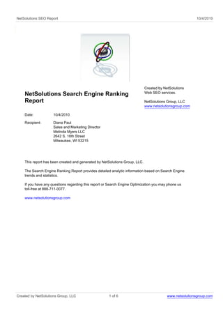 NetSolutions SEO Report                                                                                   10/4/2010




                                                                             Created by NetSolutions
                                                                             Web SEO services.
    NetSolutions Search Engine Ranking
    Report                                                                   NetSolutions Group, LLC
                                                                             www.netsolutionsgroup.com

    Date:            10/4/2010

    Recipient:       Diana Paul
                     Sales and Marketing Director
                     Melinda Myers LLC
                     2642 S. 16th Street
                     Milwaukee, WI 53215




    This report has been created and generated by NetSolutions Group, LLC.

    The Search Engine Ranking Report provides detailed analytic information based on Search Engine
    trends and statistics.

    If you have any questions regarding this report or Search Engine Optimization you may phone us
    toll-free at 888-711-0077.

    www.netsolutionsgroup.com




Created by NetSolutions Group, LLC                    1 of 6                              www.netsolutionsgroup.com
 