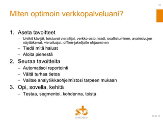 Miten optimoin verkkopalveluani? Aseta tavoitteet Uniikit kävijät, toistuvat vierailijat, verkko-osto, leadi, osallistuminen, avainsivujen näyttökerrat, vierailuajat, offline-jakelijalle ohjaaminen Tiedä mitä haluat Aloita pienestä Seuraa tavoitteita Automatisoi raportointi Vältä turhaa tietoa Valitse analytiikkaohjelmistosi tarpeen mukaan Opi, sovella, kehitä Testaa, segmentoi, kohdenna, toista 09.02.10 