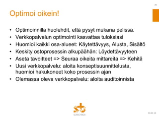 Optimoi oikein! Optimoinnilla huolehdit, että pysyt mukana pelissä. Verkkopalvelun optimointi kasvattaa tuloksiasi Huomioi kaikki osa-alueet: Käytettävyys, Alusta, Sisältö Keskity ostoprosessin alkupäähän: Löydettävyyteen Aseta tavoitteet => Seuraa oikeita mittareita => Kehitä Uusi verkkopalvelu: aloita konseptisuunnittelusta, huomioi hakukoneet koko prosessin ajan Olemassa oleva verkkopalvelu: aloita auditoinnista 09.02.10 