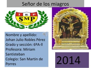 Señor de los miagros 
Nombre y apellido: 
Johan Julio Robles Pérez 
Grado y sección: 6ºA-ll 
Profesora: Miriam 
Santisteban 
Colegio: San Martin de 
Porres 2014 
 