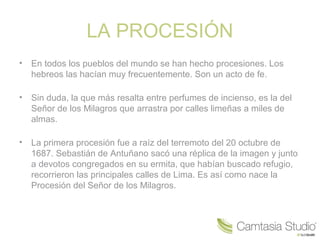 LA PROCESIÓN
•   En todos los pueblos del mundo se han hecho procesiones. Los
    hebreos las hacían muy frecuentemente. Son un acto de fe.

•   Sin duda, la que más resalta entre perfumes de incienso, es la del
    Señor de los Milagros que arrastra por calles limeñas a miles de
    almas.

•   La primera procesión fue a raíz del terremoto del 20 octubre de
    1687. Sebastián de Antuñano sacó una réplica de la imagen y junto
    a devotos congregados en su ermita, que habían buscado refugio,
    recorrieron las principales calles de Lima. Es así como nace la
    Procesión del Señor de los Milagros.
 
