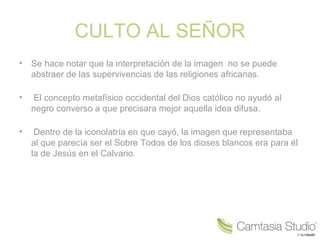 CULTO AL SEÑOR
•   Se hace notar que la interpretación de la imagen no se puede
    abstraer de las supervivencias de las religiones africanas.

•   El concepto metafísico occidental del Dios católico no ayudó al
    negro converso a que precisara mejor aquella idea difusa.

•    Dentro de la iconolatría en que cayó, la imagen que representaba
    al que parecía ser el Sobre Todos de los dioses blancos era para él
    la de Jesús en el Calvario.
 