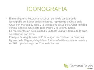 ICONOGRAFIA
•   El mural que ha llegado a nosotros, punto de partida de la
    iconografía del Señor de los milagros, representa a Cristo en la
    Cruz, con María a su lado y la Magdalena a sus pies. Cual Trinidad
    vertical sobre la Cruz está Dios Padre y el Espíritu Santo.
    La representación de la ciudad y un tanto lejana y detrás de la cruz,
    se relaciona con Lima.
    El negro de Angola sólo pintó la imagen de Cristo en la Cruz; las
    figuras de la Virgen y Magdalena fueron añadidas posteriormente y
    en 1671, por encargo del Conde de Lemos.
 