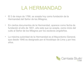 LA HERMANDAD
•   El 3 de mayo de 1766, se acepta hoy como fundación de la
    Hermandad del Señor de los Milagros.

•   En ciertos documentos de la Hermandad, aparece como fecha de
    fundación el año de 1651, año este que se acepta, como inicio del
    culto al Señor de los Milagros por los esclavos angoleños.

•   La máxima autoridad de la Hermandad es el Mayordomo General,
    que desde 1946 es designado por el Arzobispo de Lima y por tres
    años.
 
