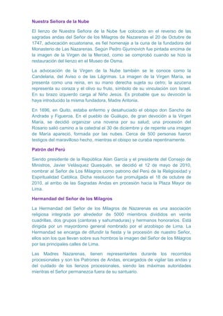 Nuestra Señora de la Nube
El lienzo de Nuestra Señora de la Nube fue colocado en el reverso de las
sagradas andas del Señor de los Milagros de Nazarenas el 20 de Octubre de
1747, advocación ecuatoriana, es fiel homenaje a la cuna de la fundadora del
Monasterio de Las Nazarenas. Según Pedro Gjurinovich fue pintada encima de
la imagen de la Virgen de la Merced, como se comprobó cuando se hizo la
restauración del lienzo en el Museo de Osma.
La advocación de la Virgen de la Nube también se le conoce como la
Candelaria, del Aviso o de las Lágrimas. La imagen de la Virgen María, se
presenta como una reina, en su mano derecha sujeta su cetro; la azucena
representa su coraza y el olivo su fruto, símbolo de su vinculación con Israel.
En su brazo izquierdo carga al Niño Jesús. Es probable que su devoción la
haya introducido la misma fundadora, Madre Antonia.
En 1696, en Quito, estaba enfermo y desahuciado el obispo don Sancho de
Andrade y Figueroa. En el pueblo de Guálupo, de gran devoción a la Virgen
María, se decidió organizar una novena por su salud; una procesión del
Rosario salió camino a la catedral el 30 de diciembre y de repente una imagen
de María apareció, formada por las nubes. Cerca de 500 personas fueron
testigos del maravilloso hecho, mientras el obispo se curaba repentinamente.
Patrón del Perú
Siendo presidente de la República Alan García y el presidente del Consejo de
Ministros, Javier Velásquez Quesquén, se decidió el 12 de mayo de 2010,
nombrar al Señor de Los Milagros como patrono del Perú de la Religiosidad y
Espiritualidad Católica. Dicha resolución fue promulgada el 18 de octubre de
2010, al arribo de las Sagradas Andas en procesión hacia la Plaza Mayor de
Lima.
Hermandad del Señor de los Milagros
La Hermandad del Señor de los Milagros de Nazarenas es una asociación
religiosa integrada por alrededor de 5000 miembros divididos en veinte
cuadrillas, dos grupos (cantoras y sahumaduras) y hermanos honorarios. Está
dirigida por un mayordomo general nombrado por el arzobispo de Lima. La
Hermandad se encarga de difundir la fiesta y la procesión de nuestro Señor,
ellos son los que llevan sobre sus hombros la imagen del Señor de los Milagros
por las principales calles de Lima.
Las Madres Nazarenas, tienen representantes durante los recorridos
procesionales y son los Patrones de Andas, encargados de vigilar las andas y
del cuidado de los lienzos procesionales, siendo las máximas autoridades
mientras el Señor permanezca fuera de su santuario.

 