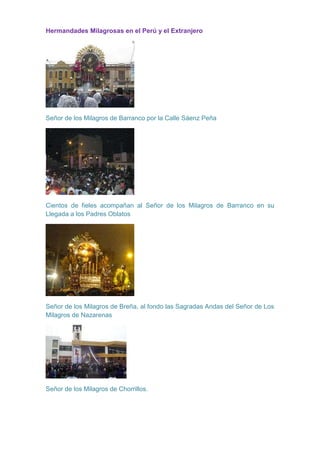 Hermandades Milagrosas en el Perú y el Extranjero

Señor de los Milagros de Barranco por la Calle Sáenz Peña

Cientos de fieles acompañan al Señor de los Milagros de Barranco en su
Llegada a los Padres Oblatos

Señor de los Milagros de Breña, al fondo las Sagradas Andas del Señor de Los
Milagros de Nazarenas

Señor de los Milagros de Chorrillos.

 