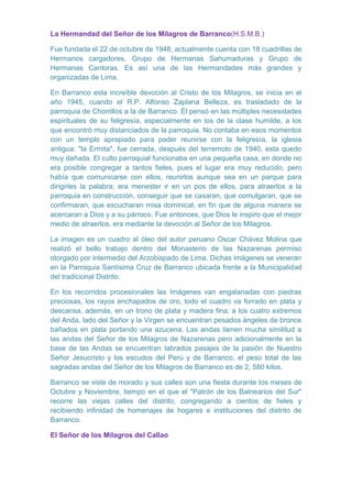La Hermandad del Señor de los Milagros de Barranco(H.S.M.B.)
Fue fundada el 22 de octubre de 1948, actualmente cuenta con 18 cuadrillas de
Hermanos cargadores, Grupo de Hermanas Sahumaduras y Grupo de
Hermanas Cantoras. Es así una de las Hermandades más grandes y
organizadas de Lima.
En Barranco esta increíble devoción al Cristo de los Milagros, se inicia en el
año 1945, cuando el R.P. Alfonso Zaplana Belleza, es trasladado de la
parroquia de Chorrillos a la de Barranco. Él pensó en las múltiples necesidades
espirituales de su feligresía, especialmente en los de la clase humilde, a los
que encontró muy distanciados de la parroquia. No contaba en esos momentos
con un templo apropiado para poder reunirse con la feligresía, la iglesia
antigua: "la Ermita", fue cerrada, después del terremoto de 1940, esta quedo
muy dañada. El culto parroquial funcionaba en una pequeña casa, en donde no
era posible congregar a tantos fieles, pues el lugar era muy reducido, pero
había que comunicarse con ellos, reunirlos aunque sea en un parque para
dirigirles la palabra; era menester ir en un pos de ellos, para atraerlos a la
parroquia en construcción, conseguir que se casaran, que comulgaran, que se
confirmaran, que escucharan misa dominical, en fin que de alguna manera se
acercaran a Dios y a su párroco. Fue entonces, que Dios le inspiro que el mejor
medio de atraerlos, era mediante la devoción al Señor de los Milagros.
La imagen es un cuadro al óleo del autor peruano Oscar Chávez Molina que
realizó el bello trabajo dentro del Monasterio de las Nazarenas permiso
otorgado por intermedio del Arzobispado de Lima. Dichas imágenes se veneran
en la Parroquia Santísima Cruz de Barranco ubicada frente a la Municipalidad
del tradicional Distrito.
En los recorridos procesionales las Imágenes van engalanadas con piedras
preciosas, los rayos enchapados de oro, todo el cuadro va forrado en plata y
descansa, además, en un trono de plata y madera fina; a los cuatro extremos
del Anda, lado del Señor y la Virgen se encuentran pesados ángeles de bronce
bañados en plata portando una azucena. Las andas tienen mucha similitud a
las andas del Señor de los Milagros de Nazarenas pero adicionalmente en la
base de las Andas se encuentran labrados pasajes de la pasión de Nuestro
Señor Jesucristo y los escudos del Perú y de Barranco, el peso total de las
sagradas andas del Señor de los Milagros de Barranco es de 2, 580 kilos.
Barranco se viste de morado y sus calles son una fiesta durante los meses de
Octubre y Noviembre, tiempo en el que el "Patrón de los Balnearios del Sur"
recorre las viejas calles del distrito, congregando a cientos de fieles y
recibiendo infinidad de homenajes de hogares e instituciones del distrito de
Barranco.
El Señor de los Milagros del Callao

 