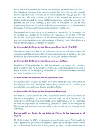 En el mes de Noviembre se realiza sus recorridos procesionales los días 1º,
3er sábado y domingo. Este acontecimiento fue unos de los más grande
hechos importantes en la historia de las hermandades del Perú, ya que en el 13
de abril de 1957 ante la visita del Señor de los Milagros de Nazarenas al
Callao, la Hermandad del Señor del Consuelo decide realizar la procesión por
primera vez del Cristo Morado, y que hasta la actualidad es una fe muy
importante y fervorosa. Actualmente los lienzos se veneran en la Iglesia de los
Descalzos Franciscanos Inmaculada Concepción Templo Faro.
Un acontecimiento que marca los lazos entre la Hermandad de Nazarenas, es
la solicitud que realizan la Hermandad de Nazarenas, en el año 1972, los
lienzos del Callao para reemplazar los cuadros procesionales de Nazarenas,
por motivos de la restauración ejecutada por el Instituto Nacional de Cultura, y
habían demorado para las salidas en Octubre.
La Hermandad del Señor de los Milagros de Chorrillos (H.S.M.CH.)
Llamado también Cristo Rey de los Balnearios del Sur. Actualmente cuenta con
dieciséis cuadrillas, junto con las hermanas sahumadoras y cantoras. Su mes
tradicional es en Noviembre, saliendo de su casa La Iglesia San Pedro.
La Hermandad del Señor de los Milagros de Jesús María
Fundada el 15 de septiembre de 1939. Actualmente cuenta con ocho cuadrillas,
pero a pesar de ello ha cumplido ya 70 años de vida institucional de servicio y
fe por el Señor de los Milagros y es reconocida como una de las Hermandades
de mayor importancia de Lima.
La Hermandad del Señor de los Milagros de Comas
Fue fundada el 01 de junio de 1960, en la zona conocida como Villa Señor de
los Milagros en el Km 13 de la Av. Túpac Amaru, consta de 12 cuadrillas y es
considerado como patrón de Comas y de Lima Norte.
La Hermandad del Señor de los Milagros de Huancayo
Fundada el 23 de Octubre de 1947, actualmente cuenta con 8 cuadrillas de
hermanos cargadores, y hermanas sahumadoras, es otra hermandad de
renombre en el Perú La imagen pintada por un autor Italiano, en los recorridos
el anda va engalanada de manera muy parecida al Señor de los Milagros de
Nazarenas, con enchapadados de plata y oro, se estima que el peso es de
1800 kilos.
Proclamación del Señor de los Milagros, Patrón de los peruanos en el
mundo
El 15 de octubre de 2005, el Vaticano en coordinación con el Arzobispado de
Lima, designó por unanimidad nombrar al Señor de los Milagros como Patrón
de los Peruanos Residentes e Inmigrantes, ya que cuando comenzaron a

 