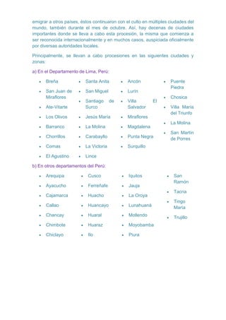 emigrar a otros países, éstos continuaron con el culto en múltiples ciudades del
mundo, también durante el mes de octubre. Así, hay decenas de ciudades
importantes donde se lleva a cabo esta procesión, la misma que comienza a
ser reconocida internacionalmente y en muchos casos, auspiciada oficialmente
por diversas autoridades locales.
Principalmente, se llevan a cabo procesiones en las siguientes ciudades y
zonas:
a) En el Departamento de Lima, Perú:
Breña

Santa Anita

Ancón

San Juan de
Miraflores

San Miguel

Lurín
de

Villa
Salvador

Puente
Piedra

Ate-Vitarte

Santiago
Surco

El

Los Olivos

Jesús María

Miraflores

Barranco

La Molina

Magdalena

Chorrillos

Carabayllo

Punta Negra

Comas

La Victoria

Surquillo

El Agustino

Chosica

Lince

Villa María
del Triunfo
La Molina
San Martín
de Porres

b) En otros departamentos del Perú:
Arequipa

Cusco

Iquitos

San
Ramón

Ayacucho

Ferreñafe

Jauja

Cajamarca

Huacho

La Oroya

Callao

Huancayo

Lunahuaná

Tingo
María

Chancay

Huaral

Mollendo

Trujillo

Chimbote

Huaraz

Moyobamba

Chiclayo

Ilo

Piura

Tacna

 