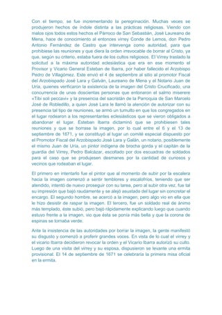 Con el tiempo, se fue incrementando la peregrinación. Muchas veces se
produjeron hechos de índole distinta a las prácticas religiosas. Viendo con
malos ojos todos estos hechos el Párroco de San Sebastián, José Laureano de
Mena, hace de conocimiento al entonces virrey Conde de Lemos, don Pedro
Antonio Fernández de Castro que intervenga como autoridad, para que
prohibiese las reuniones y que diera la orden irrevocable de borrar al Cristo, ya
que, según su criterio, estaba fuera de los cultos religiosos. El Virrey traslado la
solicitud a la máxima autoridad eclesiástica que era en ese momento el
Provisor y Vicario General Esteban de Ibarra, por haber fallecido el Arzobispo
Pedro de Villagómez. Este envió el 4 de septiembre al sitio al promotor Fiscal
del Arzobispado José Lara y Galván, Laureano de Mena y el Notario Juan de
Uría, quienes verificaron la existencia de la imagen del Cristo Crucificado, una
concurrencia de unas doscientas personas que entonaron el salmo miserere
«Tibi soli peccavi» y la presencia del sacristán de la Parroquia de San Marcelo
José de Robledillo, a quien José Lara le llamó la atención de autorizar con su
presencia tal tipo de reuniones, se armó un tumulto en que los congregados en
el lugar rodearon a los representantes eclesiásticos que se vieron obligados a
abandonar el lugar. Esteban Ibarra dictaminó que se prohibiesen tales
reuniones y que se borrase la imagen, por lo cual entre el 6 y el 13 de
septiembre de 1671, y se constituyó al lugar un comité especial dispuesto por
el Promotor Fiscal del Arzobispado José Lara y Galán, un notario, posiblemente
el mismo Juan de Uría, un pintor indígena de brocha gorda y el capitán de la
guardia del Virrey, Pedro Balcázar, escoltado por dos escuadras de soldados
para el caso que se produjesen desmanes por la cantidad de curiosos y
vecinos que rodeaban el lugar.
El primero en intentarlo fue el pintor que al momento de subir por la escalera
hacia la imagen comenzó a sentir temblores y escalofríos, teniendo que ser
atendido, intentó de nuevo proseguir con su tarea, pero al subir otra vez, fue tal
su impresión que bajó raudamente y se alejó asustado del lugar sin concretar el
encargo. El segundo hombre, se acercó a la imagen, pero algo vio en ella que
le hizo desistir de raspar la imagen. El tercero, fue un soldado real de ánimo
más templado, éste subió, pero bajó rápidamente explicando luego que cuando
estuvo frente a la imagen, vio que ésta se ponía más bella y que la corona de
espinas se tornaba verde.
Ante la insistencia de las autoridades por borrar la imagen, la gente manifestó
su disgusto y comenzó a proferir grandes voces. En vista de lo cual el virrey y
el vicario Ibarra decidieron revocar la orden y el Vicario Ibarra autorizó su culto.
Luego de una visita del virrey y su esposa, dispusieron se levante una ermita
provisional. El 14 de septiembre de 1671 se celebraría la primera misa oficial
en la ermita.

 