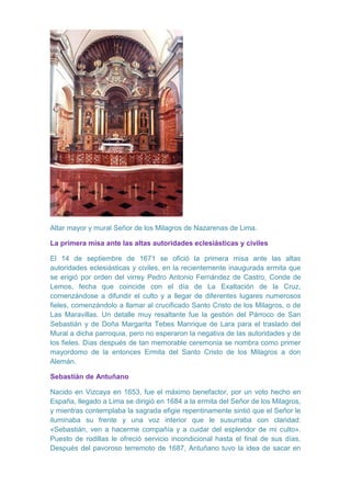 Altar mayor y mural Señor de los Milagros de Nazarenas de Lima.
La primera misa ante las altas autoridades eclesiásticas y civiles
El 14 de septiembre de 1671 se ofició la primera misa ante las altas
autoridades eclesiásticas y civiles, en la recientemente inaugurada ermita que
se erigió por orden del virrey Pedro Antonio Fernández de Castro, Conde de
Lemos, fecha que coincide con el día de La Exaltación de la Cruz,
comenzándose a difundir el culto y a llegar de diferentes lugares numerosos
fieles, comenzándolo a llamar al crucificado Santo Cristo de los Milagros, o de
Las Maravillas. Un detalle muy resaltante fue la gestión del Párroco de San
Sebastián y de Doña Margarita Tebes Manrique de Lara para el traslado del
Mural a dicha parroquia, pero no esperaron la negativa de las autoridades y de
los fieles. Días después de tan memorable ceremonia se nombra como primer
mayordomo de la entonces Ermita del Santo Cristo de los Milagros a don
Alemán.
Sebastián de Antuñano
Nacido en Vizcaya en 1653, fue el máximo benefactor, por un voto hecho en
España, llegado a Lima se dirigió en 1684 a la ermita del Señor de los Milagros,
y mientras contemplaba la sagrada efigie repentinamente sintió que el Señor le
iluminaba su frente y una voz interior que le susurraba con claridad:
«Sebastián, ven a hacerme compañía y a cuidar del esplendor de mi culto».
Puesto de rodillas le ofreció servicio incondicional hasta el final de sus días.
Después del pavoroso terremoto de 1687, Antuñano tuvo la idea de sacar en

 