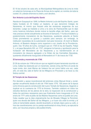 El 18 de octubre de cada año, la Municipalidad Metropolitana de Lima le rinde
un solemne homenaje en la Plaza de Armas de la capital, en nombre de toda la
ciudad. Sí y desde entonces lo creen y son devotos.
Sor Antonia Lucía del Espíritu Santo
Nacida en Guayaquil en 1646, la Madre Antonia Lucía del Espíritu Santo, quien
había fundado en El Callao un beaterio, al que denominó Colegio de
Nazarenas, el mismo que fracasó ante las excesivas exigencias de sus
donantes. Luego se traslada a Lima a la zona de Pachacamilla que le dejó
como herencia Antuñano donde incluía la bendita efigie del Señor, para ser
más precisos donde actualmente se levanta el Santuario. Y funda el beaterio (y
posteriormente monasterio) de las Nazarenas, quedando adscrito al Santo
Cristo prometiendo su guarda y custodia para siempre; sin embargo, la
institución necesitaba de la autorización real para funcionar. Al morir la Madre
Antonia, el Beaterio designa como superiora a sor Josefa de la Providencia,
quien, tras 18 años de lucha, consiguió que en 1720 el rey de España, Felipe
V, y el papa Benedicto XIII, en 1727, otorgaran la licencia y aprobación para la
fundación del Monasterio de las Nazarenas y su transformación en el
monasterio de clausura agregado a la Orden de las Carmelitas Descalzas,
quedando oficialmente inaugurado el Monasterio el 11 de marzo de 1730.
El terremoto y maremoto de 1746
El 28 de octubre de 1746 el día en que se registró el peor terremoto ocurrido en
Lima, Callao fue destruido por un maremoto, siendo virrey del Perú el conde de
supe runda, don José Manso de Velasco fue así como había una vez, cada
año, en este día, sale el Señor de los Milagros en Procesión y se hace su día
festivo central.
El Templo de las Nazarenas
Por decisión y apoyo incondicional del entonces virrey Manuel Amat y Juniet,
aportar anualmente desde el año de 1764 hasta 1776, 150 pesos de la época
como limosna para la construcción del nuevo Templo de Nazarenas, llegando a
duplicar en la cuaresma de 1775 la limosna. También colaboró en todos los
estudios técnicos de los planos de la obra, la inspección de la construcción y
todos los permisos necesarios para que finalmente fuera inaugurada el 21 de
enero de 1771 ante el júbilo de las Madres Nazarenas como el pueblo de Lima.
Cabe resaltar que la idea originalmente fue de Micaela Villegas la Perricholi,
quien era devota del Señor de los Milagros, y un buen día visitó la ermita y al
verla en lamentable estado, decidió levantarle un templo digno para su culto, e
hizo las coordinaciones con su pareja sentimental el virrey Amat y se ejecutó la
obra, con recursos propios y del pueblo limeño.

 