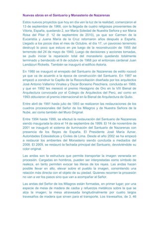 Nuevas obras en el Santuario y Monasterio de Nazarenas
Estos nuevos proyectos que hoy en día ven la luz de la realidad, comenzaron el
13 de septiembre de 1966, con la llegada de cuatro religiosas provenientes de
Vitoria, España, quedando 2, sor María Soledad de Nuestra Señora y sor María
Rosa del Pilar (f. 12 de septiembre de 2010), ya que sor Carmen de la
Eucaristía y Juana María de la Cruz retornaron años después a España.
Llegado a los pocos días el mes de Octubre, el día 17, un pavoroso terremoto
destruyó lo poco que estuvo en pie luego de la reconstrucción de 1955 del
terremoto del 24 de mayo de 1940. Luego de decisiones y acciones tomadas,
se pudo iniciar la reparación total del monasterio quedando totalmente
terminado y bendecido el 9 de octubre de 1968 por el entonces cardenal Juan
Landázuri Ricketts. También se inauguró el edificio Astoria.
En 1980 se inauguró el enrejado del Santuario de Nazarenas de estilo rococó
ya que va de acuerdo a la época de construcción del Santuario. En 1987 se
empezó a construir la Capilla de la Reconciliación diseñada por los arquitectos
José Antonio Vallarino Vinatea y Oscar Borasino Peschiera, concluida en 1989,
y que en 1992 les mereció el premio Hexágono de Oro en la VIII Bienal de
Arquitectura convocada por el Colegio de Arquitectos del Perú, así como en
1993 obtuvieron el premio internacional en la Bienal de Arquitectura de Quito.
Entre abril de 1991 hasta julio de 1993 se realizaron las restauraciones de los
cuadros procesionales del Señor de los Milagros y de Nuestra Señora de la
Nube, así como también del Muro Original.
Entre 1994 hasta 1999, se efectuó la restauración del Santuario de Nazarenas
siendo inaugurada la obra el 14 de septiembre de 1999. El 14 de noviembre de
2001 se inauguró el sistema de iluminación del Santuario de Nazarenas con
presencia de los Reyes de España, El Presidente José María Aznar,
Autoridades Eclesiásticas y Civiles de Lima. Desde el año 2002 se ha empezó
a restaurar los ambientes del Monasterio siendo concluida a mediados del
2008. El 2009, se restauró la fachada principal del Santuario, devolviéndole su
color original.
Las andas son la estructura que permite transportar la imagen venerada en
procesión. Cargadas en hombros, pueden ser interpretadas como símbolo de
realeza, en tanto permiten evocar las literas de los reyes. Las andas hacen
posible llevar en alto, elevar sobre el pueblo la imagen, consintiendo una
relación más directa con el objeto de su piedad. Quienes recorren la procesión
no van a ver los pasos sino que van a acompañar al Señor.
Las andas del Señor de los Milagros están formadas, en primer lugar; por una
especie de mesa de madera de caoba y refuerzos metálicos sobre la que se
alza la imagen; la mesa atravesada longitudinalmente por cuatro largos
travesaños de madera que sirven para el transporte. Los travesaños, de 3, 46

 