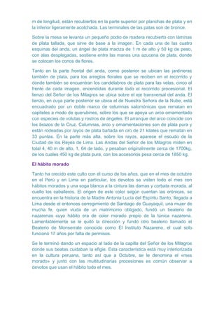m de longitud, están recubiertos en la parte superior por planchas de plata y en
la inferior ligeramente acolchada. Las terminales de las patas son de bronce.
Sobre la mesa se levanta un pequeño podio de madera recubierto con láminas
de plata tallada, que sirve de base a la imagen. En cada una de las cuatro
esquinas del anda, un ángel de plata maciza de 1 m de alto y 50 kg de peso,
con alas desplegadas, sostiene entre las manos una azucena de plata, donde
se colocan los conos de flores.
Tanto en la parte frontal del anda, como posterior se ubican las jardineras
también de plata, para los arreglos florales que se reciben en el recorrido y
donde también se encuentran los candelabros de plata para las velas, cinco al
frente de cada imagen, encendidas durante todo el recorrido procesional. El
lienzo del Señor de los Milagros se ubica sobre el eje transversal del anda. El
lienzo, en cuya parte posterior se ubica el de Nuestra Señora de la Nube, está
encuadrado por un doble marco de columnas salomónicas que rematan en
capiteles a modo de querubines, sobre los que se apoya un arco ornamentado
con especies de volutas y rostros de ángeles. El arranque del arco coincide con
los brazos de la Cruz. Columnas, arco y ornamentaciones son de plata pura y
están rodeadas por rayos de plata bañada en oro de 21 kilates que rematan en
33 puntas. En la parte más alta, sobre los rayos, aparece el escudo de la
Ciudad de los Reyes de Lima. Las Andas del Señor de los Milagros miden en
total 4, 40 m de alto, 1, 64 de lado, y pesaban originalmente cerca de 1700kg,
de los cuales 450 kg de plata pura, con los accesorios pesa cerca de 1850 kg.
El hábito morado
Tanto ha crecido este culto con el curso de los años, que en el mes de octubre
en el Perú y en Lima en particular, los devotos se visten todo el mes con
hábitos morados y una soga blanca a la cintura las damas y corbata morada, al
cuello los caballeros. El origen de este color según cuentan las crónicas, se
encuentra en la historia de la Madre Antonia Lucía del Espíritu Santo, llegada a
Lima desde el entonces corregimiento de Santiago de Guayaquil, una mujer de
mucha fe, quien viuda de un matrimonio obligado, fundó un beaterio de
nazarenas cuyo hábito era de color morado propio de la túnica nazarena.
Lamentablemente se le quitó la dirección y fundó otro beaterio llamado el
Beaterio de Monserrate conocido como El Instituto Nazareno, el cual solo
funcionó 17 años por falta de permisos.
Se le terminó dando un espacio al lado de la capilla del Señor de los Milagros
donde sus beatas cuidaban la efigie. Esta característica está muy interiorizada
en la cultura peruana, tanto así que a Octubre, se le denomina el «mes
morado» y junto con las multitudinarias procesiones es común observar a
devotos que usan el hábito todo el mes.

 
