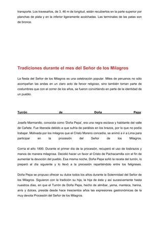 transporte. Los travesaños, de 3, 46 m de longitud, están recubiertos en la parte superior por
planchas de plata y en la inferior ligeramente acolchadas. Las terminales de las patas son
de bronce.

Tradiciones durante el mes del Señor de los Milagros
La fiesta del Señor de los Milagros es una celebración popular. Miles de peruanos no sólo
acompañan las andas en un claro acto de fervor religioso, sino también toman parte de
costumbres que con el correr de los años, se fueron convirtiendo en parte de la identidad de
un pueblo.

Turrón

de

Doña

Pepa:

Josefa Marmanillo, conocida como 'Doña Pepa', era una negra esclava y habitante del valle
de Cañete. Fue liberada debido a que sufría de parálisis en los brazos, por lo que no podía
trabajar. Motivada por los milagros que el Cristo Moreno concedía, se animó a ir a Lima para
participar

en

la

procesión

del

Señor

de

los

Milagros.

Corría el año 1800. Durante el primer día de la procesión, recuperó el uso de losbrazos y
manos de manera milagrosa. Decidió hacer un favor al Cristo de Pachacamilla con el fin de
aumentar la devoción del pueblo. Esa misma noche, Doña Pepa soñó la receta del turrón, lo
preparó al día siguiente y lo llevó a la precesión repartiéndolo entre los feligreses.

Doña Pepa se propuso ofrecer su dulce todos los años durante la Solemnidad del Señor de
los Milagros. Siguieron con la tradición su hija, la hija de ésta y así sucesivamente hasta
nuestros días, en que el Turrón de Doña Pepa, hecho de almíbar, yema, manteca, harina,
anís y dulces, preside desde hace trescientos años las expresiones gastronómicas de la
muy devota Procesión del Señor de los Milagros.

 
