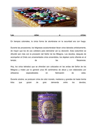Las

velas

o

cirios:

En tiempos coloniales, la única forma de alumbrarse en la oscuridad era con fuego.

Durante las procesiones, los feligreses acostumbraban llevar cirios labrados artísticamente,
de mayor que los de uso cotidiano para demostrar así su devoción. Esta costumbre se
difundió aún más con la procesión del Señor de los Milagros. Los devotos, después de
acompañar al Cristo con ornamentados cirios encendidos, los dejaban como ofrenda en el
templo

de

las

Nazarenas.

Hoy, los cirios labrados que se ofrendan son colocados en las andas del Señor de los
Milagros y miden por lo general unos 65 centímetros de altura y son elaborados por
artesanos

especializados

en

fabricación

de

velas.

Durante octubre, se producen cirios de color morado, medianos y grandes de hasta treinta
kilos

que

gozan

de

gran

demanda

entre

los

devotos.

 