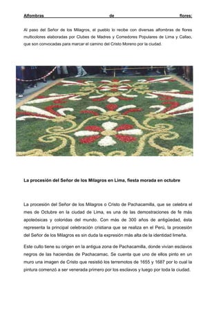 Alfombras

de

flores:

Al paso del Señor de los Milagros, el pueblo lo recibe con diversas alfombras de flores
multicolores elaboradas por Clubes de Madres y Comedores Populares de Lima y Callao,
que son convocadas para marcar el camino del Cristo Moreno por la ciudad.

La procesión del Señor de los Milagros en Lima, fiesta morada en octubre

La procesión del Señor de los Milagros o Cristo de Pachacamilla, que se celebra el
mes de Octubre en la ciudad de Lima, es una de las demostraciones de fe más
apoteósicas y coloridas del mundo. Con más de 300 años de antigüedad, ésta
representa la principal celebración cristiana que se realiza en el Perú, la procesión
del Señor de los Milagros es sin duda la expresión más alta de la identidad limeña.
Este culto tiene su origen en la antigua zona de Pachacamilla, donde vivían esclavos
negros de las haciendas de Pachacamac. Se cuenta que uno de ellos pinto en un
muro una imagen de Cristo que resistió los terremotos de 1655 y 1687 por lo cual la
pintura comenzó a ser venerada primero por los esclavos y luego por toda la ciudad.

 