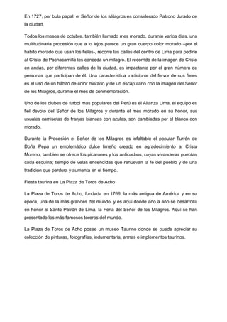 En 1727, por bula papal, el Señor de los Milagros es considerado Patrono Jurado de
la ciudad.
Todos los meses de octubre, también llamado mes morado, durante varios días, una
multitudinaria procesión que a lo lejos parece un gran cuerpo color morado –por el
habito morado que usan los fieles-, recorre las calles del centro de Lima para pedirle
al Cristo de Pachacamilla les conceda un milagro. El recorrido de la imagen de Cristo
en andas, por diferentes calles de la ciudad, es impactante por el gran número de
personas que participan de él. Una característica tradicional del fervor de sus fieles
es el uso de un hábito de color morado y de un escapulario con la imagen del Señor
de los Milagros, durante el mes de conmemoración.
Uno de los clubes de futbol más populares del Perú es el Alianza Lima, el equipo es
fiel devoto del Señor de los Milagros y durante el mes morado en su honor, sus
usuales camisetas de franjas blancas con azules, son cambiadas por el blanco con
morado.
Durante la Procesión el Señor de los Milagros es infaltable el popular Turrón de
Doña Pepa un emblemático dulce limeño creado en agradecimiento al Cristo
Moreno, también se ofrece los picarones y los anticuchos, cuyas vivanderas pueblan
cada esquina; tiempo de velas encendidas que renuevan la fe del pueblo y de una
tradición que perdura y aumenta en el tiempo.
Fiesta taurina en La Plaza de Toros de Acho
La Plaza de Toros de Acho, fundada en 1766, la más antigua de América y en su
época, una de la más grandes del mundo, y es aquí donde año a año se desarrolla
en honor al Santo Patrón de Lima, la Feria del Señor de los Milagros. Aquí se han
presentado los más famosos toreros del mundo.
La Plaza de Toros de Acho posee un museo Taurino donde se puede apreciar su
colección de pinturas, fotografías, indumentaria, armas e implementos taurinos.

 
