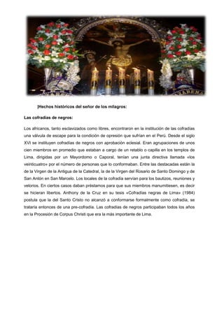 |Hechos históricos del señor de los milagros:
Las cofradías de negros:
Los africanos, tanto esclavizados como libres, encontraron en la institución de las cofradías
una válvula de escape para la condición de opresión que sufrían en el Perú. Desde el siglo
XVI se instituyen cofradías de negros con aprobación eclesial. Eran agrupaciones de unos
cien miembros en promedio que estaban a cargo de un retablo o capilla en los templos de
Lima, dirigidas por un Mayordomo o Caporal, tenían una junta directiva llamada «los
veinticuatro» por el número de personas que lo conformaban. Entre las destacadas están la
de la Virgen de la Antigua de la Catedral, la de la Virgen del Rosario de Santo Domingo y de
San Antón en San Marcelo. Los locales de la cofradía servían para los bautizos, reuniones y
velorios. En ciertos casos daban préstamos para que sus miembros manumitiesen, es decir
se hicieran libertos. Anthony de la Cruz en su tesis «Cofradías negras de Lima» (1984)
postula que la del Santo Cristo no alcanzó a conformarse formalmente como cofradía, se
trataría entonces de una pre-cofradía. Las cofradías de negros participaban todos los años
en la Procesión de Corpus Christi que era la más importante de Lima.

 