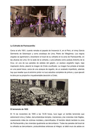 La Cofradía de Pachacamilla:
Cerca al año 1651, cuando reinaba el papado de Inocencio X, en el Perú, el virrey García
Sarmiento de Sotomayor y como arzobispo de Lima, Pedro de Villagómez. Los negros
angolas se agremiaron y levantaron el local de su cofradía en la zona de Pachacamilla, en
las afueras de Lima. En la sede de la cofradía, o pre-cofradía como postula Antonhy de la
Cruz, en una de sus paredes de adobes del galpón, un esclavo angoleño negro, bajo
inspiración divina, plasmó la imagen de Cristo crucificado. La imagen fue pintada al temple
en una pared tosca, cerca de una acequia de regadío, de un acabado imperfecto, además
hay que resaltar que el anónimo pintor no tuvo estudios completos de pintura, y que ejecutó
la obra por su propia fe e inquebrantable devoción a Cristo.

El terremoto de 1655
El 13 de noviembre de 1655 a las 14:45 horas, tuvo lugar un terrible terremoto que
estremeció Lima y Callao, derrumbándose templos, mansiones y las viviendas más frágiles,
ocasionando miles de víctimas mortales y damnificados. El temblor afectó también la zona
de Pachacamilla y las viviendas igualmente se derrumbaron. Todas las paredes del local de
la cofradía se derrumbaron, produciéndose entonces el milagro: el débil muro de adobe en

 