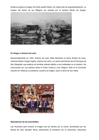 donde se erguía la imagen de Cristo quedó intacto, sin ningún tipo de resquebrajamiento. La
imagen del Señor de los Milagros fue pintada por el esclavo Benito de Angola.

El milagro a Antonio de León:
Aproximadamente en 1670, Antonio de León (Raúl Banchero le llama Andrés de León,
mientras Ruben Vargas Ugarte, Antonio de León), un vecino prominente de la Parroquia de
San Sebastián que padecía de terribles dolores debido a una metástasis en el cerebro, fue
comunicado por una esclava sobre el Cristo moreno y sus milagros. Este al no encontrar
solución en médicos y curanderos, acudió a la imagen, quien lo alivio de sus males.

Reprobación de las autoridades:
Las reuniones para venerar la imagen era los viernes por la noche, alumbrados por las
llamas de cera; llevaban flores, perfumando el ambiente con el sahumerio, entonando

 