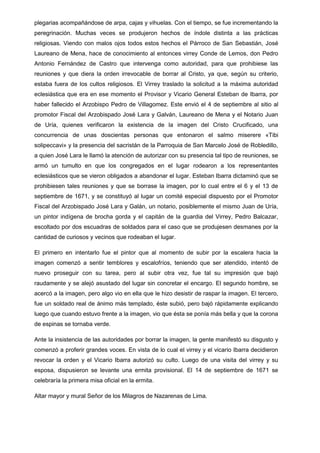 plegarias acompañándose de arpa, cajas y vihuelas. Con el tiempo, se fue incrementando la
peregrinación. Muchas veces se produjeron hechos de índole distinta a las prácticas
religiosas. Viendo con malos ojos todos estos hechos el Párroco de San Sebastián, José
Laureano de Mena, hace de conocimiento al entonces virrey Conde de Lemos, don Pedro
Antonio Fernández de Castro que intervenga como autoridad, para que prohibiese las
reuniones y que diera la orden irrevocable de borrar al Cristo, ya que, según su criterio,
estaba fuera de los cultos religiosos. El Virrey traslado la solicitud a la máxima autoridad
eclesiástica que era en ese momento el Provisor y Vicario General Esteban de Ibarra, por
haber fallecido el Arzobispo Pedro de Villagomez. Este envió el 4 de septiembre al sitio al
promotor Fiscal del Arzobispado José Lara y Galván, Laureano de Mena y el Notario Juan
de Uría, quienes verificaron la existencia de la imagen del Cristo Crucificado, una
concurrencia de unas doscientas personas que entonaron el salmo miserere «Tibi
solipeccavi» y la presencia del sacristán de la Parroquia de San Marcelo José de Robledillo,
a quien José Lara le llamó la atención de autorizar con su presencia tal tipo de reuniones, se
armó un tumulto en que los congregados en el lugar rodearon a los representantes
eclesiásticos que se vieron obligados a abandonar el lugar. Esteban Ibarra dictaminó que se
prohibiesen tales reuniones y que se borrase la imagen, por lo cual entre el 6 y el 13 de
septiembre de 1671, y se constituyó al lugar un comité especial dispuesto por el Promotor
Fiscal del Arzobispado José Lara y Galán, un notario, posiblemente el mismo Juan de Uría,
un pintor indígena de brocha gorda y el capitán de la guardia del Virrey, Pedro Balcazar,
escoltado por dos escuadras de soldados para el caso que se produjesen desmanes por la
cantidad de curiosos y vecinos que rodeaban el lugar.
El primero en intentarlo fue el pintor que al momento de subir por la escalera hacia la
imagen comenzó a sentir temblores y escalofríos, teniendo que ser atendido, intentó de
nuevo proseguir con su tarea, pero al subir otra vez, fue tal su impresión que bajó
raudamente y se alejó asustado del lugar sin concretar el encargo. El segundo hombre, se
acercó a la imagen, pero algo vio en ella que le hizo desistir de raspar la imagen. El tercero,
fue un soldado real de ánimo más templado, éste subió, pero bajó rápidamente explicando
luego que cuando estuvo frente a la imagen, vio que ésta se ponía más bella y que la corona
de espinas se tornaba verde.
Ante la insistencia de las autoridades por borrar la imagen, la gente manifestó su disgusto y
comenzó a proferir grandes voces. En vista de lo cual el virrey y el vicario Ibarra decidieron
revocar la orden y el Vicario Ibarra autorizó su culto. Luego de una visita del virrey y su
esposa, dispusieron se levante una ermita provisional. El 14 de septiembre de 1671 se
celebraría la primera misa oficial en la ermita.
Altar mayor y mural Señor de los Milagros de Nazarenas de Lima.

 