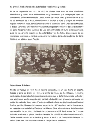 La primera misa ante las altas autoridades eclesiásticas y civiles:
El 14 de septiembre de 1671 se ofició la primera misa ante las altas autoridades
eclesiásticas y civiles, en la recientemente inaugurada ermita que se erigió por orden del
virrey Pedro Antonio Fernández de Castro, Conde de Lemos, fecha que coincide con el día
de La Exaltación de la Cruz, comenzándose a difundir el culto y a llegar de diferentes
lugares numerosos fieles, comenzándolo a llamar al crucificado Santo Cristo de los Milagros,
o de Las Maravillas. Un detalle muy resaltante fue la gestión del Párroco de San Sebastián y
de Doña Margarita Tebes Manrique de Lara para el traslado del Mural a dicha parroquia,
pero no esperaron la negativa de las autoridades y de los fieles. Días después de tan
memorable ceremonia se nombra como primer mayordomo de la entonces Ermita del Santo
Cristo de los Milagros a don Alemán.

Sebastián de Antuñano.
Nacido en Vizcaya en 1653, fue el máximo benefactor, por un voto hecho en España,
llegado a Lima se dirigió en 1684 a la ermita del Señor de los Milagros, y mientras
contemplaba la sagrada efigie repentinamente sintió que el Señor le iluminaba su frente y
una voz interior que le susurraba con claridad: «Sebastián, ven a hacerme compañía y a
cuidar del esplendor de mi culto». Puesto de rodillas le ofreció servicio incondicional hasta el
final de sus días. Después del pavoroso terremoto de 1687, Antuñano tuvo la idea de sacar
en procesión una copia fiel del Cristo de los Milagros. Siete años más tarde, Antuñano sintió
cercano el fin de sus días, y habiendo hecho testamento el 17 de diciembre de 1716, con
todos los auxilios de la Iglesia, falleció en la noche del 20 al 21 de diciembre del mismo año.
Tenía sesenta y cuatro años de edad y estuvo al servicio del Cristo de los Milagros por
treinta y tres años. Sus restos reposan en el Templo de Las Nazarenas.

 