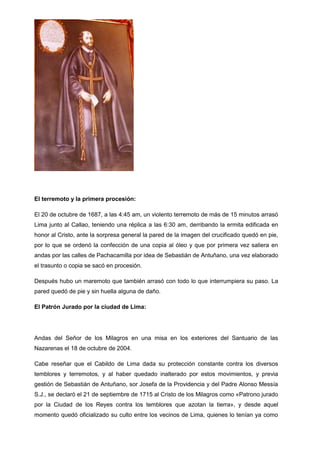 El terremoto y la primera procesión:
El 20 de octubre de 1687, a las 4:45 am, un violento terremoto de más de 15 minutos arrasó
Lima junto al Callao, teniendo una réplica a las 6:30 am, derribando la ermita edificada en
honor al Cristo, ante la sorpresa general la pared de la imagen del crucificado quedó en pie,
por lo que se ordenó la confección de una copia al óleo y que por primera vez saliera en
andas por las calles de Pachacamilla por idea de Sebastián de Antuñano, una vez elaborado
el trasunto o copia se sacó en procesión.
Después hubo un maremoto que también arrasó con todo lo que interrumpiera su paso. La
pared quedó de pie y sin huella alguna de daño.
El Patrón Jurado por la ciudad de Lima:

Andas del Señor de los Milagros en una misa en los exteriores del Santuario de las
Nazarenas el 18 de octubre de 2004.
Cabe reseñar que el Cabildo de Lima dada su protección constante contra los diversos
temblores y terremotos, y al haber quedado inalterado por estos movimientos, y previa
gestión de Sebastián de Antuñano, sor Josefa de la Providencia y del Padre Alonso Messía
S.J., se declaró el 21 de septiembre de 1715 al Cristo de los Milagros como «Patrono jurado
por la Ciudad de los Reyes contra los temblores que azotan la tierra», y desde aquel
momento quedó oficializado su culto entre los vecinos de Lima, quienes lo tenían ya como

 