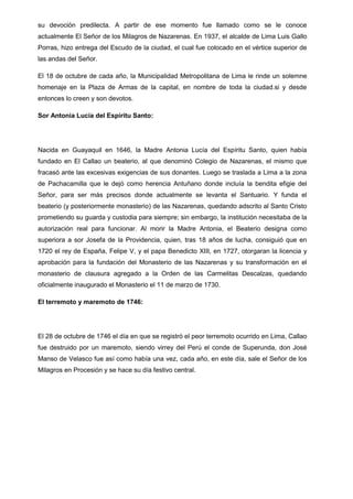 su devoción predilecta. A partir de ese momento fue llamado como se le conoce
actualmente El Señor de los Milagros de Nazarenas. En 1937, el alcalde de Lima Luis Gallo
Porras, hizo entrega del Escudo de la ciudad, el cual fue colocado en el vértice superior de
las andas del Señor.
El 18 de octubre de cada año, la Municipalidad Metropolitana de Lima le rinde un solemne
homenaje en la Plaza de Armas de la capital, en nombre de toda la ciudad.si y desde
entonces lo creen y son devotos.
Sor Antonia Lucía del Espíritu Santo:

Nacida en Guayaquil en 1646, la Madre Antonia Lucía del Espíritu Santo, quien había
fundado en El Callao un beaterio, al que denominó Colegio de Nazarenas, el mismo que
fracasó ante las excesivas exigencias de sus donantes. Luego se traslada a Lima a la zona
de Pachacamilla que le dejó como herencia Antuñano donde incluía la bendita efigie del
Señor, para ser más precisos donde actualmente se levanta el Santuario. Y funda el
beaterio (y posteriormente monasterio) de las Nazarenas, quedando adscrito al Santo Cristo
prometiendo su guarda y custodia para siempre; sin embargo, la institución necesitaba de la
autorización real para funcionar. Al morir la Madre Antonia, el Beaterio designa como
superiora a sor Josefa de la Providencia, quien, tras 18 años de lucha, consiguió que en
1720 el rey de España, Felipe V, y el papa Benedicto XIII, en 1727, otorgaran la licencia y
aprobación para la fundación del Monasterio de las Nazarenas y su transformación en el
monasterio de clausura agregado a la Orden de las Carmelitas Descalzas, quedando
oficialmente inaugurado el Monasterio el 11 de marzo de 1730.
El terremoto y maremoto de 1746:

El 28 de octubre de 1746 el día en que se registró el peor terremoto ocurrido en Lima, Callao
fue destruido por un maremoto, siendo virrey del Perú el conde de Superunda, don José
Manso de Velasco fue así como había una vez, cada año, en este día, sale el Señor de los
Milagros en Procesión y se hace su día festivo central.

 