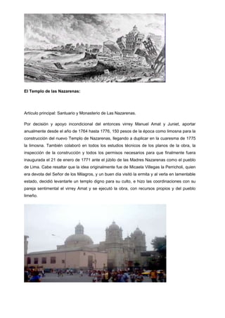 El Templo de las Nazarenas:

Artículo principal: Santuario y Monasterio de Las Nazarenas.
Por decisión y apoyo incondicional del entonces virrey Manuel Amat y Juniet, aportar
anualmente desde el año de 1764 hasta 1776, 150 pesos de la época como limosna para la
construcción del nuevo Templo de Nazarenas, llegando a duplicar en la cuaresma de 1775
la limosna. También colaboró en todos los estudios técnicos de los planos de la obra, la
inspección de la construcción y todos los permisos necesarios para que finalmente fuera
inaugurada el 21 de enero de 1771 ante el júbilo de las Madres Nazarenas como el pueblo
de Lima. Cabe resaltar que la idea originalmente fue de Micaela Villegas la Perricholi, quien
era devota del Señor de los Milagros, y un buen día visitó la ermita y al verla en lamentable
estado, decidió levantarle un templo digno para su culto, e hizo las coordinaciones con su
pareja sentimental el virrey Amat y se ejecutó la obra, con recursos propios y del pueblo
limeño.

 