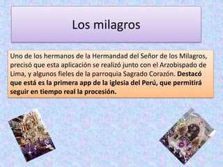 Los milagros 
Uno de los hermanos de la Hermandad del Señor de los Milagros, 
precisó que esta aplicación se realizó junto con el Arzobispado de 
Lima, y algunos fieles de la parroquia Sagrado Corazón. Destacó 
que está es la primera app de la iglesia del Perú, que permitirá 
seguir en tiempo real la procesión. 
 