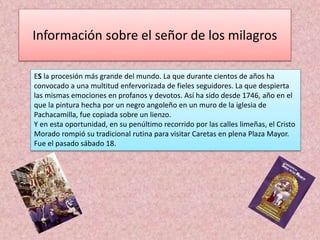 Información sobre el señor de los milagros 
ES la procesión más grande del mundo. La que durante cientos de años ha 
convocado a una multitud enfervorizada de fieles seguidores. La que despierta 
las mismas emociones en profanos y devotos. Así ha sido desde 1746, año en el 
que la pintura hecha por un negro angoleño en un muro de la iglesia de 
Pachacamilla, fue copiada sobre un lienzo. 
Y en esta oportunidad, en su penúltimo recorrido por las calles limeñas, el Cristo 
Morado rompió su tradicional rutina para visitar Caretas en plena Plaza Mayor. 
Fue el pasado sábado 18. 
