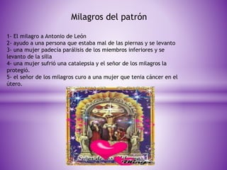 Milagros del patrón 
1- El milagro a Antonio de León 
2- ayudo a una persona que estaba mal de las piernas y se levanto 
3- una mujer padecía parálisis de los miembros inferiores y se 
levanto de la silla 
4- una mujer sufrió una catalepsia y el señor de los milagros la 
protegió. 
5- el señor de los milagros curo a una mujer que tenia cáncer en el 
útero. 
