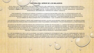 HISTORIA DEL SEÑOR DE LOS MILAGROS 
EN EL SIGLO XVII, LIMA CONTABA CON UNA POBLACIÓN DE 35 MIL HABITANTES, CANTIDAD QUE SE IBA INCREMENTANDO CON LA 
LLEGADA DE MILES DE PERSONAJES ATRAÍDOS POR LA PROSPERIDAD Y RIQUEZA. ADEMÁS, ERA COMÚN EL TRÁFICO DE ESCLAVOS 
QUIENES LLEGABAN PROCEDENTES DE AFRICA OCCIDENTAL, CLASIFICADOS POR CASTAS: CONGOS, MANDINGAS, CARAVELÍES, 
MONDONGOS, MOZAMBIQUES, TERRANOVOS, MINAS Y ANGOLAS. 
PRECISAMENTE, LOS ANGOLAS FUERON LLEVADOS A LA ZONA DE PACHACAMILLA EN 1651 Y AL ESTAR INSTALADOS, SE 
ORGANIZARON PARA CONSTRUIR SUS CABAÑAS O CALLEJONES DIVIDIDOS EN HABITACIONES, EN DONDE RENDÍAN CULTO A 
DISTINTAS IMÁGENES O SANTOS. ESTOS ACTOS LES RECORDABAN SU LIBERTAD Y CANTABAN SIEMPRE EN SU LENGUA NATIVA. 
ELLOS TAMBIÉN SE PREOCUPABAN POR LOS ENFERMOS, Y QUE TUVIERAN UN ENTIERRO DECENTE. 
LOS NEGROS ANGOLA ERAN EL GRUPO MÁS NUMEROSOS ENTRE LOS ESCLAVOS NEGROS, PERO NO ERAN MUY VALORADOS (ERAN 
LOS MÁS BARATOS) PORQUE ERAN CONSIDERADOS COMO PUSILÁNIMES, ENFERMIZOS Y POCOS PROPENSOS A LA CRISTIANIZACIÓN. 
UN GRUPO DE NEGROS CONSTRUYERON UNA COFRADÍA EN EL BARRIO DE PACHACAMILLA, LLAMADO ASÍ PORQUE HABITARON ALLÍ 
UNOS INDÍGENAS DE LA ZONA PREHISPÁNICA DE PACHACAMAC. EN UNA DE SUS PAREDES DE ADOBES, UN NEGRO ANGOLEÑO, BAJO 
INSPIRACIÓN DIVINA, PLASMÓ EN 1651 LA IMAGEN DE CRISTO CRUCIFICADO. LA IMAGEN FUE PINTADA AL TEMPLO EN UNA PARED 
TOSCA, CERCA DE UNA ACEQUIA DE REGADÍO Y CON UN ACABADO IMPERFECTO. EL ESCLAVO ANGOLEÑO NO TUVO ESTUDIOS DE 
PINTURA Y EJECUTÓ LA OBRA POR SU PROPIA FE Y DEVOCIÓN A CRISTO. 
EL 13 DE NOVIEMBRE DE 1655, A LAS 14:45 HORAS, UN FUERTE TERREMOTO ESTREMECIÓ LIMA Y CALLAO, DERRUMBANDO TEMPLOS, 
MANSIONES Y LAS VIVIENDAS MÁS FRÁGILES, GENERANDO MILES DE VÍCTIMAS MORTALES Y DAMNIFICADOS. EL TEMBLOR, AFECTÓ 
TAMBIÉN LA ZONA DE PACHACAMILLA, DONDE TODAS LAS PAREDES DEL LOCAL DE LA COFRADÍA SE DERRUMBARON MENOS UNA: EL 
DÉBIL MURO DE ADOBE DONDE ESTABA LA IMAGEN DE CRISTO, QUEDÓ INTACTO Y SIN NINGÚN DAÑO. FUE EL PRIMER MILAGRO. 
 