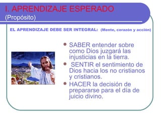 I. APRENDIZAJE ESPERADO
(Propósito)
 SABER entender sobre
como Dios juzgará las
injusticias en la tierra.
 SENTIR el sentimiento de
Dios hacia los no cristianos
y cristianos.
 HACER la decisión de
prepararse para el día de
juicio divino.
EL APRENDIZAJE DEBE SER INTEGRAL: (Mente, corazón y acción)
 